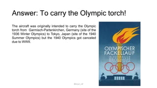 Answer: To carry the Olympic torch!
The aircraft was originally intended to carry the Olympic
torch from Garmisch-Partenkirchen, Germany (site of the
1936 Winter Olympics) to Tokyo, Japan (site of the 1940
Summer Olympics) but the 1940 Olympics got canceled
due to WWII.
@arjun_raf
 