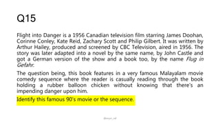 Q15
Flight into Danger is a 1956 Canadian television film starring James Doohan,
Corinne Conley, Kate Reid, Zachary Scott and Philip Gilbert. It was written by
Arthur Hailey, produced and screened by CBC Television, aired in 1956. The
story was later adapted into a novel by the same name, by John Castle and
got a German version of the show and a book too, by the name Flug in
Gefahr.
The question being, this book features in a very famous Malayalam movie
comedy sequence where the reader is casually reading through the book
holding a rubber balloon chicken without knowing that there's an
impending danger upon him.
Identify this famous 90’s movie or the sequence.
@arjun_raf
 