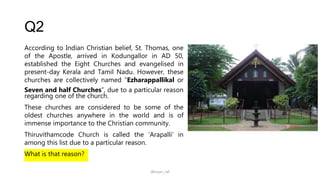 Q2
According to Indian Christian belief, St. Thomas, one
of the Apostle, arrived in Kodungallor in AD 50,
established the Eight Churches and evangelised in
present-day Kerala and Tamil Nadu. However, these
churches are collectively named “Ezharappallikal or
Seven and half Churches”, due to a particular reason
regarding one of the church.
These churches are considered to be some of the
oldest churches anywhere in the world and is of
immense importance to the Christian community.
Thiruvithamcode Church is called the ‘Arapalli’ in
among this list due to a particular reason.
What is that reason?
@arjun_raf
 