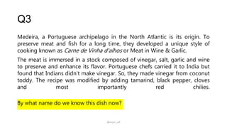 Q3
Medeira, a Portuguese archipelago in the North Atlantic is its origin. To
preserve meat and fish for a long time, they developed a unique style of
cooking known as Carne de Vinha d'alhos or Meat in Wine & Garlic.
The meat is immersed in a stock composed of vinegar, salt, garlic and wine
to preserve and enhance its flavor. Portuguese chefs carried it to India but
found that Indians didn’t make vinegar. So, they made vinegar from coconut
toddy. The recipe was modified by adding tamarind, black pepper, cloves
and most importantly red chilies.
By what name do we know this dish now?
@arjun_raf
 