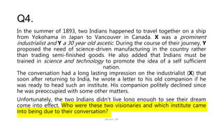 Q4.
In the summer of 1893, two Indians happened to travel together on a ship
from Yokohama in Japan to Vancouver in Canada. X was a prominent
industrialist and Y a 30 year old ascetic. During the course of their journey, Y
proposed the need of science-driven manufacturing in the country rather
than trading semi-finished goods. He also added that Indians must be
trained in science and technology to promote the idea of a self sufficient
nation.
The conversation had a long lasting impression on the industrialist (X) that
soon after returning to India, he wrote a letter to his old companion if he
was ready to head such an institute. His companion politely declined since
he was preoccupied with some other matters.
Unfortunately, the two Indians didn’t live long enough to see their dream
come into effect. Who were these two visionaries and which institute came
into being due to their conversation?
@arjun_raf
 