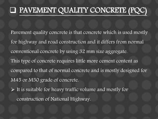  PAVEMENT QUALITY CONCRETE (PQC)
Pavement quality concrete is that concrete which is used mostly
for highway and road construction and it differs from normal
conventional concrete by using 32 mm size aggregate.
This type of concrete requires little more cement content as
compared to that of normal concrete and is mostly designed for
M45 or M50 grade of concrete.
 It is suitable for heavy traffic volume and mostly for
construction of National Highway.
 