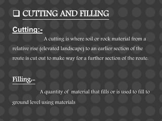  CUTTING AND FILLING
Cutting:-
A cutting is where soil or rock material from a
relative rise (elevated landscape) to an earlier section of the
route is cut out to make way for a further section of the route.
Filling:-
A quantity of material that fills or is used to fill to
ground level using materials
 