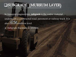 SUBGRADE (MURRUM LAYER)
In transport engineering, subgrade is the native material
underneath a constructed road, pavement or railway track. It is
also called formation level.
 Subgrade thickness is 300mm
 