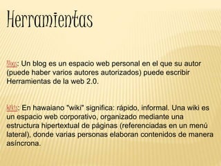 Herramientas
Blogs: Un blog es un espacio web personal en el que su autor
(puede haber varios autores autorizados) puede escribir
Herramientas de la web 2.0.
Wikis: En hawaiano "wiki" significa: rápido, informal. Una wiki es
un espacio web corporativo, organizado mediante una
estructura hipertextual de páginas (referenciadas en un menú
lateral), donde varias personas elaboran contenidos de manera
asíncrona.
 