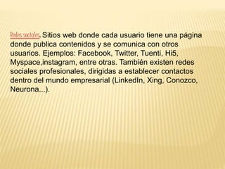 Redes sociales: Sitios web donde cada usuario tiene una página
donde publica contenidos y se comunica con otros
usuarios. Ejemplos: Facebook, Twitter, Tuenti, Hi5,
Myspace,instagram, entre otras. También existen redes
sociales profesionales, dirigidas a establecer contactos
dentro del mundo empresarial (LinkedIn, Xing, Conozco,
Neurona...).
 