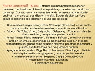 Entornos para compartir recursos: Entornos que nos permiten almacenar
recursos o contenidos en Internet, compartirlos y visualizarlos cuando nos
convenga. Constituyen una inmensa fuente de recursos y lugares donde
publicar materiales para su difusión mundial. Existen de diversos tipos,
según el contenido que albergan o el uso que se les da:
• Documentos: Google Drive y Office Web Apps (OneDrive), en los cuales
podemos subir nuestros documentos, compartirlos y modificarlos.
• Videos: YouTube, Vimeo, Dailymotion, Dalealplay... Contienen miles de
vídeos subidos y compartidos por los usuarios.
• Fotos: Picasa, Flickr, Instagram... Permiten disfrutar y compartir las fotos
también tenemos la oportunidad de organizar las fotos con etiquetas,
separándolas por grupos como si fueran álbumes, podemos seleccionar y
guardar aparte las fotos que no queremos publicar.
• Agregadores de noticias: Digg, Reddit, Menéame, Divoblogger... Noticias
de cualquier medio son agregadas y votadas por los usuarios.
• Almacenamiento online: Dropbox, Google Drive, SkyDrive
• Presentaciones: Prezi, Slideshare.
• Plataformas educativas
 