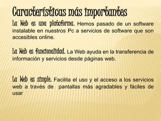 Características más importantes
La Web es una plataforma. Hemos pasado de un software
instalable en nuestros Pc a servicios de software que son
accesibles online.
La Web es funcionalidad. La Web ayuda en la transferencia de
información y servicios desde páginas web.
La Web es simple. Facilita el uso y el acceso a los servicios
web a través de pantallas más agradables y fáciles de
usar
 