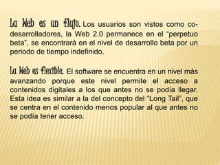 La Web es un flujo. Los usuarios son vistos como co-
desarrolladores, la Web 2.0 permanece en el “perpetuo
beta”, se encontrará en el nivel de desarrollo beta por un
periodo de tiempo indefinido.
La Web es flexible. El software se encuentra en un nivel más
avanzando porque este nivel permite el acceso a
contenidos digitales a los que antes no se podía llegar.
Esta idea es similar a la del concepto del “Long Tail”, que
se centra en el contenido menos popular al que antes no
se podía tener acceso.
 