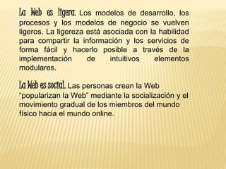 La Web es ligera. Los modelos de desarrollo, los
procesos y los modelos de negocio se vuelven
ligeros. La ligereza está asociada con la habilidad
para compartir la información y los servicios de
forma fácil y hacerlo posible a través de la
implementación de intuitivos elementos
modulares.
La Web es social. Las personas crean la Web
“popularizan la Web” mediante la socialización y el
movimiento gradual de los miembros del mundo
físico hacia el mundo online.
 