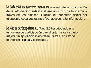 La Web está en nuestras manos. El aumento de la organización
de la información enfatiza el uso amistoso de la misma a
través de los enlaces. Gracias al fenómeno social del
etiquetado cada vez es más fácil acceder a la información.
La Web es participativa. La Web 2.0 ha adoptado una
estructura de participación que alientan a los usuarios
mejorar la aplicación mientras la utilizan, en vez de
mantenerla rígida y controlada.
 