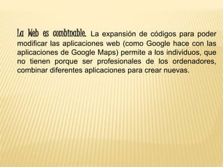 La Web es combinable. La expansión de códigos para poder
modificar las aplicaciones web (como Google hace con las
aplicaciones de Google Maps) permite a los individuos, que
no tienen porque ser profesionales de los ordenadores,
combinar diferentes aplicaciones para crear nuevas.
 