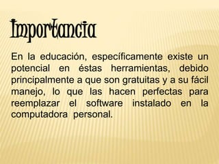 Importancia
En la educación, específicamente existe un
potencial en éstas herramientas, debido
principalmente a que son gratuitas y a su fácil
manejo, lo que las hacen perfectas para
reemplazar el software instalado en la
computadora personal.
 