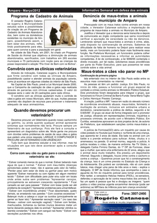 Informativo Semanal em defesa dos animaisAmparo - Março/2012
www.rogeriocatanese.com.br rogerio.catanese@ig.com.br
Fone:3807-2466Fale com o
Programa de Cadastro de Animais
lata enterrado vivo no interior de São Paulo estão entre os
assuntos mais comentados na internet.
As pessoas só têm um pedido: Justiça. Em São Paulo, no
início do mês, passou a funcionar um grupo especial de
combate a crimes contra animais no Ministério Público Estadual.
Dois promotores foram designados para integrar o grupo, que
funcionará no Fórum Criminal da Barra Funda: Vania Maria Tuglio
e Carlos Henrique Prestes Camargo.
A criação, justifica o MP, “nasce em razão do elevado número
de ocorrências envolvendo abusos, maus-tratos, ferimento e
mutilação de animais, inclusive em ambietne urbano e
doméstico, caracterizando a prática de delitos, segundo a lei
9.605/98”. O grupo vai atuar de forma integrada com o promotor
de Justiça, oficiando em representações criminais, inquéritos e
processos criminais, de acordo com o Ministério Público. Em
Curitiba, vereadores aprovaram os dois projetos de lei, de autoria
da Prefeitura, que estabelecem sanções contra maus-tratos a
animais.
A polícia de Formosa(GO) abriu um inquérito por causa do
vídeo postado no Youtube que mostra-o na frente de uma criança,
que aparenta ter 3 anos de idade. Ela bate no animal com um
balde e o prende embaixo para sufocar. Antes, chutou e o
arremessou na parede. O animal morreu, segundo a polícia. A
polícia recebeu o vídeo, de maneira anônima. Na TV Globo, o
delegado Carlos Firmino Dantas, do 1º DP de Formosa, disse
que a mulher, que seria uma enfermeira de 22 anos, alegou que
o animal dava muito trabalho. Ela prestou um depoimento
informal. Segundo o delegado, houve crime contra o cachorro e
contra a criança. - Queremos provar que há o constrangimento
da criança. Isso é um crime previsto no Estatudo da Criança e
do Adolescente. Ela poderá ser condenada, não só com cesta
básica, mas chegar uma pena de três anos e meio - explica o
delegado. O MP de Goiás informou que acompanha o caso e
aguarda do fim do inquérito policial para tomar providências.
Pelo twitter, a vereadora Heloísa Helena (PSOL), ex-senadora,
defendeu a aprovação de lei contra maus-tratos dos animais. E
faz um apelo à pessoa que fez e divulgou as imagens: “quem
postou o vídeo precisa urgente encaminhar denúncia (pode ser
anônima) ao MP/Vara da Infância pois tem criança envolvida”.
O vereador Rogério Catane-
se sugeriu à Municipalidade
estudos sobre a possibilidade
da criação de um Programa de
Cadastro de Animais Abandona-
dos, bem como os domésticos
existentes no município de Am-
paro, possibilitando assim, o
bem estar dos animais, refle-
tindo positivamente para eles,
para quem convive e para a população em geral.
Na cidade de São Paulo, em 2001, foi criado um Programa
de Saúde do Animal que objetivou a diminuição de animais
abandonados, sacrificados, com trabalhos em 265 escolas
municipais e 75 particulares com noção para as crianças da
posse responsável e adoção “Pra Viver de Bem com os Bichos”.
Maus-tratos a cães vão parar no MP
Convênio com as clínicas veterinárias
Devemos procurar um Veterinário quando nosso cachorrinho
ou gatinho, ou ainda quando qualquer animal apresente
sintomas que normalmente não teria. Procure sempre um
Veterinário de sua confiança. Pois ele fará a consulta e
apresentará um diagnóstico sobre ele. Muita gente me procura
com dúvidas sobre problemas de saúde de seus cães e gatos
que pedem uma única resposta: LARGUE O COMPUTADOR E
PROCURE UM VETERINÁRIO COM URGÊNCIA!!!
Tudo bem que devemos estudar e nos informar, mas há
situações em que isto deve acontecer após a consulta
veterinária.
* Estiver comendo menos do que o normal. Estiver bebendo mais
água do que o normal. * Estiver com mau-hálito (doenças
periodontais podem matar, não é apenas pelo odor do hálito).
*Perder peso sem estar de dieta ou ganhar peso sem motivo
aparente *Estiver mancando ou com rigidez em algum membro/
tecido * Estiver com dificuldade para pular e/ou subir em locais
onde antes subia sem problemas *Apresentar caroços,
principalmente se estiverem crescendo rapidamente * Ficar
cansado ao sair para passear * Estiver com tosse (pode ser até
problema de coração!!) *Apresentar problemas para urinar/defecar.
* Estiver com incontinência urinária * Ficar desorientado, quieto
demais, se arrastando nas paredes * Com coceiras excessivas *
Balançar muito a cabeça e coçar os ouvidos (principalmente se
gemer ao fazer isto) * Apresentar secreção nasal * (no caso das
fêmeas - estiver com secreção vaginal) * Estiver com feridas,
machucados, bicheiras ou bernes (nunca devemos matar um
berne deixando pedaços dele no animal) * Apresentar vômitos ou
diarréia constantes * Estiver com sangue nas fezes * Estiver com
secreções purulentas nos olhos.
Quando devemos procurar um
veterinário?
Através de indicação, Catanese sugeriu à Municipalidade
que firme convênio com todas as clínicas de Amparo,
possibilitando castrar e atender animais da população carente,
como já acontece em algumas cidades do interior de São Paulo.
Na Capital de São Paulo, prevê a Lei Municipal desde 2000,
que a Campanha de castração de cães e gatos seja realizada
através de parcerias com clínicas cadastradas. O valor do
repasse seria o valor de 20 castrações para cada clínica.
O convênio com as clínicas ajudariam muito o controle de
cães e gatos em nosso Município, além do que, muitas pessoas
carentes não dispõem de recursos para promover o tratamento
adequado de seus animaizinhos.
Corra com seu cão ou gato para o consultório
veterinário se ele:
Preocupado com os maus tratos contra animais em nossa
cidade, o Vereador Catanese solicitou a implantação de
programa de maus-tratos a animais no Município de Amparo.
Justifica o Vereador que a denúncia seria transcrita e depois
de comunicada ao órgão competente que sairia incontinenti
verificar a apuração da veracidade ou não da denúncia.
Lembrando sempre que maus-tratos a animais é crime, aliás,
está disposto na contravenção de animais. Sabemos da
dificuldade da falta de homens na Delpol para realizar essa
tarefa, mais um funcionário poderia fazer mais facilmente essa
função. Na Prefeitura Municipal, um funcionário poderia colher
as informações necessárias e informar as autoridades
competentes. A lei de contravenção, a lei 9099/95 contempla o
direito invocado, por tal razão, solicitamos essas providências
por parte do Poder Executivo, para que possamos ter esse
controle sobre a vida animal.
Denúncia de maus-tratos a animais
no município de Amparo
Continuação da primeira página
 