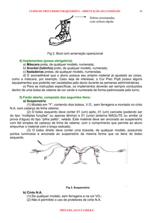 CURSO DE PRECURSOR PARAQUEDISTA – ORIENTAÇÃO AO CANDIDATO
PRECEDE, GUIA E LIDERA!
10
Fig 2. Boot com amarração operacional
4) Implementos (posse obrigatória)
a) Máscara preta, de qualquer modelo, numerada;
b) Snorkel (tubinho) preto, de qualquer modelo, numerado;
c) Nadadeiras pretas, de qualquer modelo, numeradas.
d) É aconselhável que o aluno possua seu próprio material já ajustado ao corpo,
como a máscara, por exemplo. Caso seja de interesse, o Cur Prec Pqdt possui alguns
equipamentos que poderão ser cautelados pelo aluno durante as semanas administrativas.
e) Para as instruções específicas, os implementos deverão ser sempre conduzidos
dentro de uma bolsa de velame de cor verde e numerada de forma padronizada pelo turno.
5) Fardo aberto, composto dos seguintes itens:
a) Suspensório
(1) Modelo em “Y”, contendo dois bolsos, V.O., sem ferragens e montado no cinto
N.A. com cadarço de linha velame;
(2) O bolso esquerdo deve conter 01 (um) apito, 01 (um) canivete (podendo ser
do tipo “múltiplas funções” ou apenas lâmina) e 01 (uma) lanterna MAGLITE ou similar (à
prova d’água) do tipo “pilha palito”, velada. Este material deve ser ancorado ao suspensório
com fiel simples de cadarço de linha de velame, com o comprimento que permita ao aluno
empunhar o material com o braço esticado;
(3) O bolso direito deve conter uma bússola, de qualquer modelo, possuindo
pontos luminosos e ancorada ao suspensório da mesma forma que os itens do bolso
esquerdo.
b) Cinto N.A.
(1) De qualquer modelo, sem ferragens e na cor VO.;
(2) Não é permitido o uso de protetores de cinto N.A.
Sobras arrematadas
com soltura rápida
Fig 3. Suspensório
 