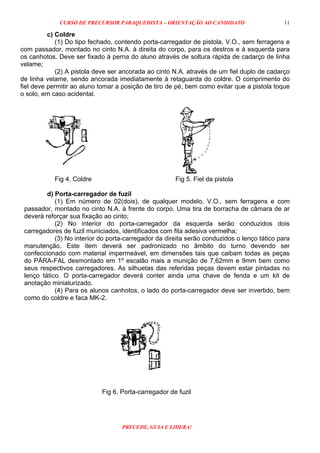 CURSO DE PRECURSOR PARAQUEDISTA – ORIENTAÇÃO AO CANDIDATO
PRECEDE, GUIA E LIDERA!
11
c) Coldre
(1) Do tipo fechado, contendo porta-carregador de pistola, V.O., sem ferragens e
com passador, montado no cinto N.A. à direita do corpo, para os destros e à esquerda para
os canhotos. Deve ser fixado à perna do aluno através de soltura rápida de cadarço de linha
velame;
(2) A pistola deve ser ancorada ao cinto N.A. através de um fiel duplo de cadarço
de linha velame, sendo ancorada imediatamente à retaguarda do coldre. O comprimento do
fiel deve permitir ao aluno tomar a posição de tiro de pé, bem como evitar que a pistola toque
o solo, em caso acidental.
Fig 4. Coldre Fig 5. Fiel da pistola
d) Porta-carregador de fuzil
(1) Em número de 02(dois), de qualquer modelo, V.O., sem ferragens e com
passador, montado no cinto N.A. à frente do corpo. Uma tira de borracha de câmara de ar
deverá reforçar sua fixação ao cinto;
(2) No interior do porta-carregador da esquerda serão conduzidos dois
carregadores de fuzil municiados, identificados com fita adesiva vermelha;
(3) No interior do porta-carregador da direita serão conduzidos o lenço tático para
manutenção. Este item deverá ser padronizado no âmbito do turno devendo ser
confeccionado com material impermeável, em dimensões tais que caibam todas as peças
do PÁRA-FAL desmontado em 1º escalão mais a munição de 7,62mm e 9mm bem como
seus respectivos carregadores. As silhuetas das referidas peças devem estar pintadas no
lenço tático. O porta-carregador deverá conter ainda uma chave de fenda e um kit de
anotação miniaturizado.
(4) Para os alunos canhotos, o lado do porta-carregador deve ser invertido, bem
como do coldre e faca MK-2.
Fig 6. Porta-carregador de fuzil
 