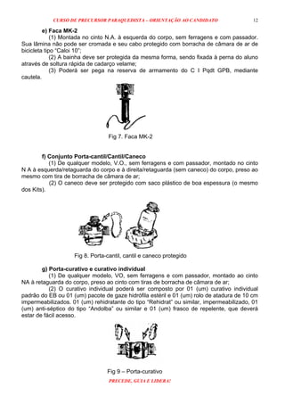 CURSO DE PRECURSOR PARAQUEDISTA – ORIENTAÇÃO AO CANDIDATO
PRECEDE, GUIA E LIDERA!
12
e) Faca MK-2
(1) Montada no cinto N.A. à esquerda do corpo, sem ferragens e com passador.
Sua lâmina não pode ser cromada e seu cabo protegido com borracha de câmara de ar de
bicicleta tipo “Caloi 10”;
(2) A bainha deve ser protegida da mesma forma, sendo fixada à perna do aluno
através de soltura rápida de cadarço velame;
(3) Poderá ser pega na reserva de armamento do C I Pqdt GPB, mediante
cautela.
Fig 7. Faca MK-2
f) Conjunto Porta-cantil/Cantil/Caneco
(1) De qualquer modelo, V.O., sem ferragens e com passador, montado no cinto
N A à esquerda/retaguarda do corpo e à direita/retaguarda (sem caneco) do corpo, preso ao
mesmo com tira de borracha de câmara de ar;
(2) O caneco deve ser protegido com saco plástico de boa espessura (o mesmo
dos Kits).
Fig 8. Porta-cantil, cantil e caneco protegido
g) Porta-curativo e curativo individual
(1) De qualquer modelo, VO, sem ferragens e com passador, montado ao cinto
NA à retaguarda do corpo, preso ao cinto com tiras de borracha de câmara de ar;
(2) O curativo individual poderá ser composto por 01 (um) curativo individual
padrão do EB ou 01 (um) pacote de gaze hidrófila estéril e 01 (um) rolo de atadura de 10 cm
impermeabilizados. 01 (um) rehidratante do tipo “Rehidrat” ou similar, impermeabilizado, 01
(um) anti-séptico do tipo “Andolba” ou similar e 01 (um) frasco de repelente, que deverá
estar de fácil acesso.
Fig 9 – Porta-curativo
 