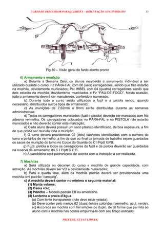 CURSO DE PRECURSOR PARAQUEDISTA – ORIENTAÇÃO AO CANDIDATO
PRECEDE, GUIA E LIDERA!
13
Fig 10 – Visão geral do fardo aberto pronto
6) Armamento e munição
a) Durante a Semana Zero, os alunos receberão o armamento individual a ser
utilizado durante o curso: Fz PÁRA-FAL com 06 (seis) carregadores, sendo que três estarão
na mochila, devidamente municiados; Pst IMBEL com 04 (quatro) carregadores sendo que
dois estarão na mochila, devidamente municiados e Fz “PAU-DE-FOGO”. Nesta ocasião,
todo o armamento deverá ser manutenido, conferido e numerado;
b) Durante todo o curso serão utilizados o fuzil e a pistola sendo, quando
necessário, distribuídos outros tipos de armamento;
c) As munições de 7,62mm e 9mm serão distribuídas durante as semanas
administrativas;
d) Todos os carregadores municiados (fuzil e pistola) deverão ser marcados com fita
adesiva vermelha. Os carregadores colocados no PÁRA-FAL e na PISTOLA não estarão
municiados e não deverão conter esta marcação;
e) Cada aluno deverá possuir um saco plástico identificado, de boa espessura, a fim
de que possa ser reunida toda a munição;
f) O turno deverá providenciar 02 (dois) cunhetes identificados com o número do
turno e pintá-los de vermelho, a fim de que ao final da jornada de trabalho sejam guardados
os sacos de munição do turno no Corpo da Guarda do C I Pqdt GPB.
g) Fuzil, pistola e todos os carregadores do fuzil e da pistola deverão ser guardados
na reserva de armamento do C I Pqdt G P B.
h) A bandoleira será padronizada de acordo com a instrução a ser realizada.
7) Mochilas
a) Será utilizada no decorrer do curso a mochila de grande capacidade, com
armação. As mochilas devem ser VO e devidamente numeradas;
b) Para a quarta fase, além da mochila padrão deverá ser providenciada uma
mochila civil padrão “camping”.
c) A mochila deverá conter no mínimo o seguinte material:
(1) Manta velame;
(2) Cama rolo;
(3) Poncho – Modelo padrão EB ou americano.
(4) Lanterna a prova d’água
(a) Com lente transparente (não deve estar velada);
(b) Deve conter pelo menos 02 (duas) lentes coloridas (vermelho, azul, verde);
(c) Ancorada na mochila com fiel simples ou duplo, de tal forma que permita ao
aluno com a mochila nas costas empunhá-la com seu braço esticado.
 