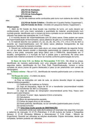 CURSO DE PRECURSOR PARAQUEDISTA – ORIENTAÇÃO AO CANDIDATO
PRECEDE, GUIA E LIDERA!
15
((5)) Kit de Anotação;
((6)) Kit de Higiene;
((7)) Kit de Camuflagem.
(14) Kits coletivos
(a) Os kits coletivos serão conduzidos pelo turno num sistema de rodízio. São
eles:
((1)) Kit de Saúde Coletivo – Dividido em 4 (quatro) fardos (“tupperware”).
((2)) Kit Caixão de Areia – Dividido em pequenos fardos (“tupperware”).
Observações:
1. Além do Kit Caixão de Areia levado nas mochilas do turno, um outro deverá ser
confeccionado, com uma maior variedade e quantidade de material, acondicionado num
cunhete grande, identificado com o número do turno e pintado na cor vermelha. Este kit será
utilizado nas bases das operações de 1ª e 4ª Fases.
2. A mochila deverá ser impermeabilizada com 02 (dois) sacos. Estes podem ser sacos
de impermeabilização emborrachados, sacos plásticos de gelo ou a combinação de ambos.
3. O material descrito nos subitens (1), (2), (3), (8), (9), (10), (11), (13) e (14) do item c)
deverão ser impermeabilizados com 02 (dois) sacos plásticos transparentes de boa
espessura, fechados de maneira invertida.
4. Deverá ser confeccionado para cada aluno um croqui plastificado da seguinte forma:
em um dos lados deverá constar a disposição padronizada do material exposto no solo
sobre a lona preta, composto pelo lenço tático com o PÁRA-FAL desmontado em 1º
escalão, carregadores e a munição de fuzil e pistola para o cerimonial. No verso será
exposto todo material constante no interior da mochila conforme padronização do turno.
8) Saco de lona V.O. ou Bolsa de Pára-quedas T-10 V.O.– De oficial ou praça,
identificado de maneira padronizada com uma etiqueta plastificada que contenha os
seguintes dados: identificação do Cur Prec Pqdt, Posto/Graduação, número e nome
completo do aluno (nome de guerra destacado) e peso (a ser preenchido com caneta de
retroprojetor).
9) Bolsa velame – Na cor V.O., identificada de maneira padronizada com o número do
aluno.
10) Roupa de cama – A critério do aluno.
11) Material didático
a) Para as instruções em sala de aula, os alunos deverão dispor do seguinte
material didático(sugestão):
(1) Caderno(s) de matérias ou fichário;
(2) Jogo de esquadros, régua de 30 cm e transferidor (recomendável modelo
“Desetec”, com transferidor de 360°) e compasso;
(3) Jogo de canetas de retroprojetor (recomendável ponta fina), frasco com
álcool e pano para limpeza;
(4) Caneta “4 cores”, lápis, lapiseira 0,5mm e borracha;
(5) Calculadora;
(6) Bloco de apontamentos pautado;
(7) Folhas de papel ofício ou A4 avulsas;
(8) Pasta polionda, identificada, na cor vermelha (padronizada para o turno);
(9) Caneta lumicolor
(10) Uma dose muito grande de OBSTINAÇÃO.
b) É necessário ainda que cada aluno possua um exemplar dos seguintes manuais
e cadernos de instrução: CI 21-75 (Patrulhas), C 21-26 (Leitura de Cartas e Fotografias
Aéreas), C 21-30 (Símbolos Militares e Abreviaturas), C 5-34 (Vade - Mécum de
Engenharia). Deverão ser utilizadas as edições atualizadas. Cópias xerocadas, desde que
completas, também poderão ser utilizadas.
 