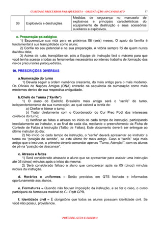 CURSO DE PRECURSOR PARAQUEDISTA – ORIENTAÇÃO AO CANDIDATO
PRECEDE, GUIA E LIDERA!
17
09 Explosivos e destruições
Medidas de segurança no manuseio de
explosivos e principais características do
equipamento de destruição e seus acessórios
auxiliares e explosivos.
c. Preparação psicológica
1) Esquematize sua vida para os próximos 06 (seis) meses. O apoio da família é
fundamental à sua tranqüilidade como aluno;
2) Confie no seu potencial e na sua preparação. A vitória sempre foi de quem nunca
duvidou dela;
3) Acima de tudo, tranqüilize-se, pois a Equipe de Instrução fará o máximo para que
você tenha acesso a todas as ferramentas necessárias ao intenso trabalho de formação dos
novos precursores paraquedistas.
10. PRESCRIÇÕES DIVERSAS
a.Numeração do turno
1) Deverá seguir a ordem numérica crescente, do mais antigo para o mais moderno.
Os Oficiais de Nações Amigas (ONA) entrarão na sequência da numeração como mais
modernos dentro de sua respectiva antiguidade.
b.Chefe de Turma (“Xerife”)
1) O aluno do Exército Brasileiro mais antigo será o “xerife” do turno,
independentemente de sua numeração, ao qual caberá a tarefa de:
a) Chefiar e liderar o turno;
b) Tratar diretamente com o Coordenador do Cur Prec Pqdt dos interesses
coletivos do turno;
c) Verificar as faltas e atrasos no início de cada tempo de instrução, participando
imediatamente ao instrutor, e ao final de cada dia, mediante o preenchimento da Ficha de
Controle de Faltas à Instrução (Talão de Faltas). Este documento deverá ser entregue ao
último instrutor do dia;
2) No início de cada tempo de instrução, o “xerife” deverá apresentar ao instrutor a
turma na “posição de sentido”, se este último for mais antigo. Caso o “xerife” seja mais
antigo que o instrutor, o primeiro deverá comandar apenas “Turno, Atenção!”, com os alunos
de pé na “posição de descansar”.
c. Atrasos e faltas
1) Será considerado atrasado o aluno que se apresentar para assistir uma instrução
até 05 (cinco) minutos após o início da mesma;
2) Será considerado faltoso o aluno que comparecer após os 05 (cinco) minutos
iniciais da instrução.
d. Horários e uniformes – Serão previstos em QTS fechado e informados
oportunamente aos alunos.
e. Formaturas – Quando não houver imposição da instrução, e se for o caso, o curso
participará da formatura matinal do C I Pqdt GPB.
f. Identidade civil – É obrigatório que todos os alunos possuam identidade civil. Se
você não possui, providencie.
 