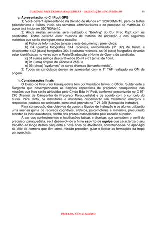 CURSO DE PRECURSOR PARAQUEDISTA – ORIENTAÇÃO AO CANDIDATO
PRECEDE, GUIA E LIDERA!
18
g. Apresentação no C I Pqdt GPB
1) Você deverá apresentar-se na Divisão de Alunos em 220700Mar10, para os testes
psicotécnicos e físicos, início das semanas administrativas e do processo de matrícula. O
curso terá início em 050700Abr10.
2) Ainda nestas semanas será realizado o “Briefing” do Cur Prec Pqdt com os
candidatos. Todos deverão estar munidos de material de anotação e dos seguintes
materiais que serão entregues nesta ocasião:
a) Ficha de Informações (anexa a este documento), preenchida;
b) 04 (quatro) fotografias 3X4 recentes, uniformizado (3° D2) de frente e
descoberto; e 02 (duas) fotografias 3X4 à paisana recentes. As 06 (seis) fotografias deverão
estar identificadas no verso com o Posto/Graduação e Nome de Guerra do candidato;
c) 01 (uma) seringa descartável de 05 ml e 01 (uma) de 10ml;
d) 01 (uma) ampola de Glicose a 25%; e
e) 05 (cinco) “cyalumes” de cores diversas (tamanho médio).
3) Todos os candidatos devem se apresentar com o 1o
TAF realizado na OM de
origem.
h. Considerações finais
O Curso de Precursor Paraquedista tem por finalidade formar o Oficial, Subtenente e
Sargento que desempenharão as funções específicas de precursor paraquedista nas
missões que lhes serão atribuídas pelo Cmdo Bda Inf Pqdt, conforme preconizado no C 57-
270 (Manual de Campanha do Precursor Paraquedista) e de acordo com o currículo do
curso. Para tanto, os instrutores e monitores dispensarão um tratamento enérgico e
respeitoso, pautado na seriedade, como está previsto no T 21-250 (Manual do Instrutor).
Para consecução dos objetivos do curso, a Equipe de Instrução e os alunos utilizarão
uma imensa gama de recursos cognitivos, afetivos, psicomotores e materiais, procurando
atender às individualidades, dentro dos prazos estabelecidos pelo escalão superior.
A par dos conhecimentos e habilitações táticas e técnicas que compõem o perfil do
precursor paraquedista, será desenvolvido o firme espírito de equipe que caracteriza o seu
trabalho ao longo destes cinqüenta e nove anos de atividades, constituindo-se no apanágio
da elite de homens que têm como missão preceder, guiar e liderar as formações da tropa
paraquedista.
 