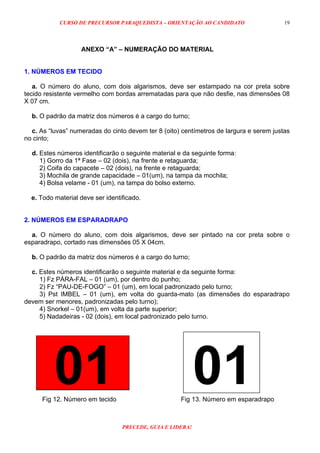 CURSO DE PRECURSOR PARAQUEDISTA – ORIENTAÇÃO AO CANDIDATO
PRECEDE, GUIA E LIDERA!
19
ANEXO “A” – NUMERAÇÃO DO MATERIAL
1. NÚMEROS EM TECIDO
a. O número do aluno, com dois algarismos, deve ser estampado na cor preta sobre
tecido resistente vermelho com bordas arrematadas para que não desfie, nas dimensões 08
X 07 cm.
b. O padrão da matriz dos números é a cargo do turno;
c. As “luvas” numeradas do cinto devem ter 8 (oito) centímetros de largura e serem justas
no cinto;
d. Estes números identificarão o seguinte material e da seguinte forma:
1) Gorro da 1ª Fase – 02 (dois), na frente e retaguarda;
2) Coifa do capacete – 02 (dois), na frente e retaguarda;
3) Mochila de grande capacidade – 01(um), na tampa da mochila;
4) Bolsa velame - 01 (um), na tampa do bolso externo.
e. Todo material deve ser identificado.
2. NÚMEROS EM ESPARADRAPO
a. O número do aluno, com dois algarismos, deve ser pintado na cor preta sobre o
esparadrapo, cortado nas dimensões 05 X 04cm.
b. O padrão da matriz dos números é a cargo do turno;
c. Estes números identificarão o seguinte material e da seguinte forma:
1) Fz PÁRA-FAL – 01 (um), por dentro do punho;
2) Fz “PAU-DE-FOGO” – 01 (um), em local padronizado pelo turno;
3) Pst IMBEL – 01 (um), em volta do guarda-mato (as dimensões do esparadrapo
devem ser menores, padronizadas pelo turno);
4) Snorkel – 01(um), em volta da parte superior;
5) Nadadeiras - 02 (dois), em local padronizado pelo turno.
01 01Fig 12. Número em tecido Fig 13. Número em esparadrapo
 