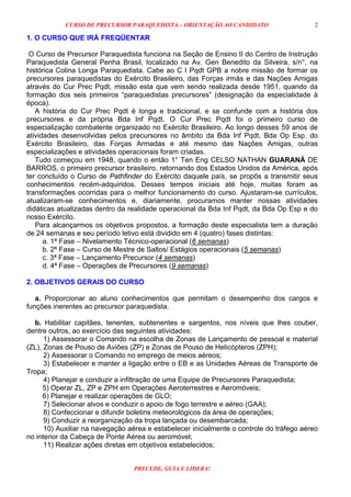 CURSO DE PRECURSOR PARAQUEDISTA – ORIENTAÇÃO AO CANDIDATO
PRECEDE, GUIA E LIDERA!
2
1. O CURSO QUE IRÁ FREQÜENTAR
O Curso de Precursor Paraquedista funciona na Seção de Ensino II do Centro de Instrução
Paraquedista General Penha Brasil, localizado na Av. Gen Benedito da Silveira, s/n°, na
histórica Colina Longa Paraquedista. Cabe ao C I Pqdt GPB a nobre missão de formar os
precursores paraquedistas do Exército Brasileiro, das Forças irmãs e das Nações Amigas
através do Cur Prec Pqdt, missão esta que vem sendo realizada desde 1951, quando da
formação dos seis primeiros “paraquedistas precursores” (designação da especialidade à
época).
A história do Cur Prec Pqdt é longa e tradicional, e se confunde com a história dos
precursores e da própria Bda Inf Pqdt. O Cur Prec Pqdt foi o primeiro curso de
especialização combatente organizado no Exército Brasileiro. Ao longo desses 59 anos de
atividades desenvolvidas pelos precursores no âmbito da Bda Inf Pqdt, Bda Op Esp, do
Exército Brasileiro, das Forças Armadas e até mesmo das Nações Amigas, outras
especializações e atividades operacionais foram criadas.
Tudo começou em 1948, quando o então 1° Ten Eng CELSO NATHAN GUARANÁ DE
BARROS, o primeiro precursor brasileiro, retornando dos Estados Unidos da América, após
ter concluído o Curso de Pathfinder do Exército daquele país, se propôs a transmitir seus
conhecimentos recém-adquiridos. Desses tempos iniciais até hoje, muitas foram as
transformações ocorridas para o melhor funcionamento do curso. Ajustaram-se currículos,
atualizaram-se conhecimentos e, diariamente, procuramos manter nossas atividades
didáticas atualizadas dentro da realidade operacional da Bda Inf Pqdt, da Bda Op Esp e do
nosso Exército.
Para alcançarmos os objetivos propostos, a formação deste especialista tem a duração
de 24 semanas e seu período letivo está dividido em 4 (quatro) fases distintas:
a. 1ª Fase – Nivelamento Técnico-operacional (6 semanas)
b. 2ª Fase – Curso de Mestre de Saltos/ Estágios operacionais (5 semanas)
c. 3ª Fase – Lançamento Precursor (4 semanas)
d. 4ª Fase – Operações de Precursores (9 semanas)
2. OBJETIVOS GERAIS DO CURSO
a. Proporcionar ao aluno conhecimentos que permitam o desempenho dos cargos e
funções inerentes ao precursor paraquedista.
b. Habilitar capitães, tenentes, subtenentes e sargentos, nos níveis que lhes couber,
dentre outros, ao exercício das seguintes atividades:
1) Assessorar o Comando na escolha de Zonas de Lançamento de pessoal e material
(ZL), Zonas de Pouso de Aviões (ZP) e Zonas de Pouso de Helicópteros (ZPH);
2) Assessorar o Comando no emprego de meios aéreos;
3) Estabelecer e manter a ligação entre o EB e as Unidades Aéreas de Transporte de
Tropa;
4) Planejar e conduzir a infiltração de uma Equipe de Precursores Paraquedista;
5) Operar ZL, ZP e ZPH em Operações Aeroterrestres e Aeromóveis;
6) Planejar e realizar operações de GLO;
7) Selecionar alvos e conduzir o apoio de fogo terrestre e aéreo (GAA);
8) Confeccionar e difundir boletins meteorológicos da área de operações;
9) Conduzir a reorganização da tropa lançada ou desembarcada;
10) Auxiliar na navegação aérea e estabelecer inicialmente o controle do tráfego aéreo
no interior da Cabeça de Ponte Aérea ou aeromóvel;
11) Realizar ações diretas em objetivos estabelecidos;
 