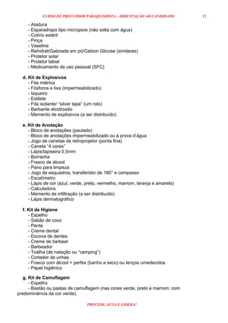 CURSO DE PRECURSOR PARAQUEDISTA – ORIENTAÇÃO AO CANDIDATO
PRECEDE, GUIA E LIDERA!
21
- Atadura
- Esparadrapo tipo micropore (não solta com água)
- Colírio estéril
- Pinça
- Vaselina
- Rehidrat/Gatorade em pó/Cebion Glicose (similares)
- Protetor solar
- Protetor labial
- Medicamento de uso pessoal (SFC)
d. Kit de Explosivos
- Fita métrica
- Fósforos e lixa (impermeabilizado)
- Isqueiro
- Estilete
- Fita isolante/ “silver tape” (um rolo)
- Barbante alcotroado
- Memento de explosivos (a ser distribuído)
e. Kit de Anotação
- Bloco de anotações (pautado)
- Bloco de anotações impermeabilizado ou à prova d’água
- Jogo de canetas de retroprojetor (ponta fina)
- Caneta “4 cores”
- Lápis/lapiseira 0,5mm
- Borracha
- Frasco de álcool
- Pano para limpeza
- Jogo de esquadros, transferidor de 180° e compasso
- Escalímetro
- Lápis de cor (azul, verde, preto, vermelho, marrom, laranja e amarelo)
- Calculadora
- Memento de infiltração (a ser distribuído)
- Lápis dermatográfico
f. Kit de Higiene
- Espelho
- Sabão de coco
- Pente
- Creme dental
- Escova de dentes
- Creme de barbear
- Barbeador
- Toalha (de natação ou “camping”)
- Cortador de unhas
- Frasco com álcool + perfex (banho a seco) ou lenços umedecidos
- Papel higiênico
g. Kit de Camuflagem
- Espelho
- Bastão ou pastas de camuflagem (nas cores verde, preto e marrom; com
predominância da cor verde).
 