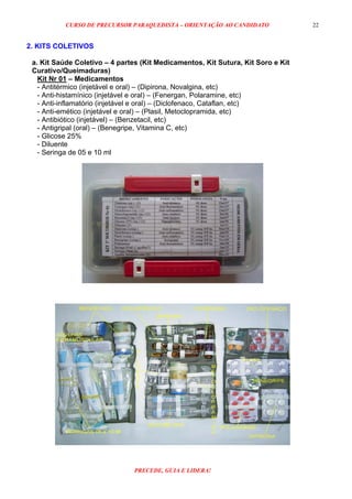 CURSO DE PRECURSOR PARAQUEDISTA – ORIENTAÇÃO AO CANDIDATO
PRECEDE, GUIA E LIDERA!
22
2. KITS COLETIVOS
a. Kit Saúde Coletivo – 4 partes (Kit Medicamentos, Kit Sutura, Kit Soro e Kit
Curativo/Queimaduras)
Kit Nr 01 – Medicamentos
- Antitérmico (injetável e oral) – (Dipirona, Novalgina, etc)
- Anti-histamínico (injetável e oral) – (Fenergan, Polaramine, etc)
- Anti-inflamatório (injetável e oral) – (Diclofenaco, Cataflan, etc)
- Anti-emético (injetável e oral) – (Plasil, Metoclopramida, etc)
- Antibiótico (injetável) – (Benzetacil, etc)
- Antigripal (oral) – (Benegripe, Vitamina C, etc)
- Glicose 25%
- Diluente
- Seringa de 05 e 10 ml
 