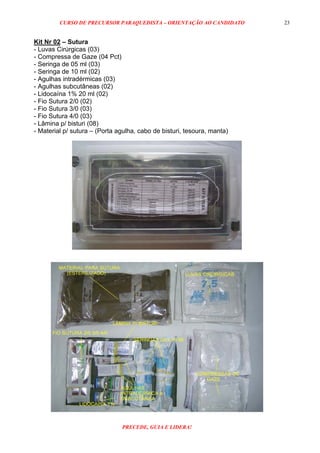 CURSO DE PRECURSOR PARAQUEDISTA – ORIENTAÇÃO AO CANDIDATO
PRECEDE, GUIA E LIDERA!
23
Kit Nr 02 – Sutura
- Luvas Cirúrgicas (03)
- Compressa de Gaze (04 Pct)
- Seringa de 05 ml (03)
- Seringa de 10 ml (02)
- Agulhas intradérmicas (03)
- Agulhas subcutâneas (02)
- Lidocaína 1% 20 ml (02)
- Fio Sutura 2/0 (02)
- Fio Sutura 3/0 (03)
- Fio Sutura 4/0 (03)
- Lâmina p/ bisturi (08)
- Material p/ sutura – (Porta agulha, cabo de bisturi, tesoura, manta)
 