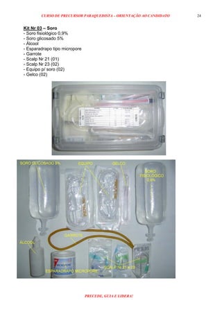 CURSO DE PRECURSOR PARAQUEDISTA – ORIENTAÇÃO AO CANDIDATO
PRECEDE, GUIA E LIDERA!
24
Kit Nr 03 – Soro
- Soro fisiológico 0,9%
- Soro glicosado 5%
- Álcool
- Esparadrapo tipo micropore
- Garrote
- Scalp Nr 21 (01)
- Scalp Nr 23 (02)
- Equipo p/ soro (02)
- Gelco (02)
 