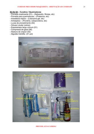 CURSO DE PRECURSOR PARAQUEDISTA – ORIENTAÇÃO AO CANDIDATO
PRECEDE, GUIA E LIDERA!
25
Kit Nr 04 – Curativo / Queimaduras
- Pomada cicatrizante (01) – (Nebacetin, fibrase, etc)
- Pomada para queimaduras – (Pratazine, etc)
- Anestésico tópico – (Lidocaína gel, etc)
- Antiséptico – (Povidine, iodopovidona, etc)
- Luvas de procedimento (02)
- Oclusor ocular (vários)
- Esparadrapo largo comum (01)
- Compressa de gaze (08)
- Atadura de crepon (02)
- Algodão hidrófilo (01 pct)
 