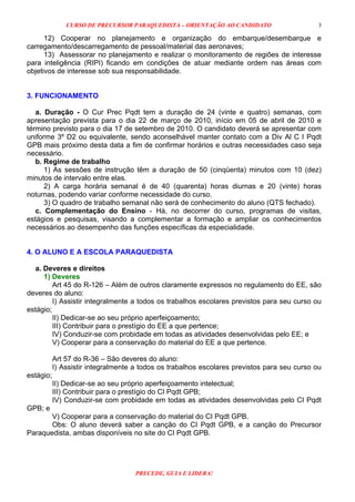 CURSO DE PRECURSOR PARAQUEDISTA – ORIENTAÇÃO AO CANDIDATO
PRECEDE, GUIA E LIDERA!
3
12) Cooperar no planejamento e organização do embarque/desembarque e
carregamento/descarregamento de pessoal/material das aeronaves;
13) Assessorar no planejamento e realizar o monitoramento de regiões de interesse
para inteligência (RIPI) ficando em condições de atuar mediante ordem nas áreas com
objetivos de interesse sob sua responsabilidade.
3. FUNCIONAMENTO
a. Duração - O Cur Prec Pqdt tem a duração de 24 (vinte e quatro) semanas, com
apresentação prevista para o dia 22 de março de 2010, início em 05 de abril de 2010 e
término previsto para o dia 17 de setembro de 2010. O candidato deverá se apresentar com
uniforme 3º D2 ou equivalente, sendo aconselhável manter contato com a Div Al C I Pqdt
GPB mais próximo desta data a fim de confirmar horários e outras necessidades caso seja
necessário.
b. Regime de trabalho
1) As sessões de instrução têm a duração de 50 (cinqüenta) minutos com 10 (dez)
minutos de intervalo entre elas.
2) A carga horária semanal é de 40 (quarenta) horas diurnas e 20 (vinte) horas
noturnas, podendo variar conforme necessidade do curso.
3) O quadro de trabalho semanal não será de conhecimento do aluno (QTS fechado).
c. Complementação do Ensino - Há, no decorrer do curso, programas de visitas,
estágios e pesquisas, visando a complementar a formação e ampliar os conhecimentos
necessários ao desempenho das funções específicas da especialidade.
4. O ALUNO E A ESCOLA PARAQUEDISTA
a. Deveres e direitos
1) Deveres
Art 45 do R-126 – Além de outros claramente expressos no regulamento do EE, são
deveres do aluno:
I) Assistir integralmente a todos os trabalhos escolares previstos para seu curso ou
estágio;
II) Dedicar-se ao seu próprio aperfeiçoamento;
III) Contribuir para o prestígio do EE a que pertence;
IV) Conduzir-se com probidade em todas as atividades desenvolvidas pelo EE; e
V) Cooperar para a conservação do material do EE a que pertence.
Art 57 do R-36 – São deveres do aluno:
I) Assistir integralmente a todos os trabalhos escolares previstos para seu curso ou
estágio;
II) Dedicar-se ao seu próprio aperfeiçoamento intelectual;
III) Contribuir para o prestígio do CI Pqdt GPB;
IV) Conduzir-se com probidade em todas as atividades desenvolvidas pelo CI Pqdt
GPB; e
V) Cooperar para a conservação do material do CI Pqdt GPB.
Obs: O aluno deverá saber a canção do CI Pqdt GPB, e a canção do Precursor
Paraquedista, ambas disponíveis no site do CI Pqdt GPB.
 