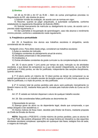 CURSO DE PRECURSOR PARAQUEDISTA – ORIENTAÇÃO AO CANDIDATO
PRECEDE, GUIA E LIDERA!
4
2) Direitos
Art 46 do R-126 e Art 57 do R-36 – Além de outras prerrogativas previstas no
Regulamento do EE, são direitos do aluno:
I) Solicitar revisão de avaliação, de acordo com as normas em vigor;
II) Recorrer, quando se julgar prejudicado, à autoridade competente, conforme
estabelecido no regulamento Disciplinar do Exército (RDE);
III) Solicitar trancamento de matrícula ou desligamento do curso, de acordo com o
previsto neste regulamento; e
IV) Ser submetido à recuperação de aprendizagem, caso não alcance o rendimento
mínimo previsto, conforme o estabelecido neste regulamento.
b. Freqüência e pontualidade
Art. 25. A freqüência dos alunos aos trabalhos escolares é obrigatória, sendo
considerada ato de serviço.
Parágrafo único. Para efeito deste artigo, consideram-se trabalhos escolares:
I) Aulas ou sessões de instrução;
II) Estágios constantes do planejamento anual de ensino;
III) Atividades presenciais e não presenciais;
IV) Avaliações; e
V) Outras atividades constantes da grade curricular ou da complementação do ensino.
Art. 26. O aluno perde 1 (um) ponto por tempo de aula, instrução ou de atividades
escolares, a que deixar de comparecer ou a que não assistir integralmente, se sua falta for
justificada e 3 (três) pontos, se não for justificada, independente das sanções disciplinares,
quando cabíveis.
§ 1º O aluno perde um máximo de 10 (dez) pontos se deixar de comparecer ou se
assistir parcialmente a um trabalho escolar de duração superior a 8 (oito) horas, quando sua
falta for justificada, e o triplo de pontos, se não justificada.
§ 2º O número total de pontos perdidos pelo aluno será publicado mensalmente no
Boletim Interno do EE, mediante Nota para BI, enviada pelo Instrutor-chefe do Curso ao Ch
Div Al.
Art. 27. É vedado ao instrutor dispensar o aluno de qualquer trabalho escolar.
Art. 28. São consideradas faltas justificadas as decorrentes de:
I) Necessidade do serviço;
II) Doença grave do aluno ou de dependente legal, desde que comprovada, e que
esteja obrigado a dar assistência; e
III) Outros motivos de força maior, decidido pelo Diretor de Ensino, mediante proposta
do Chefe da Divisão de Alunos.
NOTA: Segundo o PGE/2010, o limite máximo de pontos perdidos, para os alunos do
Cur Prec Pqdt, não poderá ultrapassar 25% da carga horária por disciplina ou das seguintes
atividades escolares complexas: operações em quaisquer das fases; estágios fora de sede;
e viagens de instrução.
 