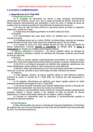 CURSO DE PRECURSOR PARAQUEDISTA – ORIENTAÇÃO AO CANDIDATO
PRECEDE, GUIA E LIDERA!
5
5. O ALUNO E A ADMINISTRAÇÃO
a. Dependências do C I Pqdt GPB
1) Alojamento de alunos
a) A ocupação do alojamento de alunos e seus encargos administrativos
(distribuição de armários, camas, etc.) será a cargo da Divisão de Alunos, durante as 02
(duas) semanas administrativas que antecedem o início do curso. É vedado ao aluno ter
qualquer tipo de material guardado em local diferente do alojamento de alunos;
b) A troca do traje civil pelo uniforme e vice-versa deverá ser feita no respectivo
alojamento, quando for o caso;
c) A segurança dos objetos guardados no armário caberá ao aluno.
2) Estafeta
a) É recomendável que cada aluno tenha um estafeta para o cumprimento de
missões em geral.
b) O estafeta deverá ser um militar (Cb/Sd), do Núcleo Base, servindo em qualquer
unidade da Bda Inf Pqdt. Este militar deverá ser cadastrado pela 2ª Sec do CIPqdt.
c) O contato do aluno com este estafeta deverá ser feito na Área da Divisão de
Alunos (alojamento), somente durante o expediente do CIPqdt GPB. O aluno é
responsável em orientar seu estafeta acerca desses horários.
3) Cantina, alfaiataria e barbearia – Os alunos poderão utilizar os serviços da
cantina, alfaiataria e barbearia, durante os intervalos das instruções, quitando suas dívidas
ao final de cada mês.
4) Rancho
a) Todos os alunos estarão automaticamente arranchados no rancho da Colina
Longa Pqdt, sendo terminantemente proibido deixar de avançar a qualquer refeição prevista;
b) Os Of Al e os St/Sgt Al avançarão no refeitório dos sargentos, sentando-se nas
mesas identificadas, sendo vedado ao aluno sentar-se em mesa diferente;
c) Nenhum militar não pertencente ao Cur Prec Pqdt estará autorizado a sentar-se à
mesa com os alunos, devendo o aluno mais antigo da mesa, informá-lo do mesmo.
5) Telefone
a) Para ligações urbanas, os alunos poderão utilizar os dois telefones públicos
próximos ao Corpo da Guarda do C I Pqdt GPB, em horários que não prejudiquem a
instrução;
b) As ligações interurbanas em telefones que façam ligação externa só serão
realizadas mediante autorização do Cmt C I Pqdt GPB;
c) Os alunos só serão chamados para atender telefonemas durante a instrução em
caso de extrema necessidade. Isso deve ser avisado aos familiares;
d) O porte e o uso de telefone celular durante as instruções estarão expressamente
proibidos, ficando o mesmo restrito a ser utilizado na área da Divisão de Alunos
(alojamento). A mesma observação valerá para as viagens, visitas e estágios.
e) Durante os isolamentos para as operações é terminantemente proibida a
utilização de telefones celulares.
6) Foto-filmagem
a) Não será permitido aos alunos o emprego de máquinas fotográficas ou filmadoras
de qualquer tipo, em nenhuma atividade do curso. Este tipo de trabalho será executado pela
Eq Instr, nos momentos oportunos.
 
