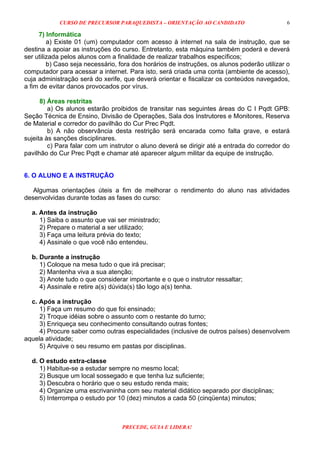 CURSO DE PRECURSOR PARAQUEDISTA – ORIENTAÇÃO AO CANDIDATO
PRECEDE, GUIA E LIDERA!
6
7) Informática
a) Existe 01 (um) computador com acesso à internet na sala de instrução, que se
destina a apoiar as instruções do curso. Entretanto, esta máquina também poderá e deverá
ser utilizada pelos alunos com a finalidade de realizar trabalhos específicos;
b) Caso seja necessário, fora dos horários de instruções, os alunos poderão utilizar o
computador para acessar a internet. Para isto, será criada uma conta (ambiente de acesso),
cuja administração será do xerife, que deverá orientar e fiscalizar os conteúdos navegados,
a fim de evitar danos provocados por vírus.
8) Áreas restritas
a) Os alunos estarão proibidos de transitar nas seguintes áreas do C I Pqdt GPB:
Seção Técnica de Ensino, Divisão de Operações, Sala dos Instrutores e Monitores, Reserva
de Material e corredor do pavilhão do Cur Prec Pqdt.
b) A não observância desta restrição será encarada como falta grave, e estará
sujeita às sanções disciplinares.
c) Para falar com um instrutor o aluno deverá se dirigir até a entrada do corredor do
pavilhão do Cur Prec Pqdt e chamar até aparecer algum militar da equipe de instrução.
6. O ALUNO E A INSTRUÇÃO
Algumas orientações úteis a fim de melhorar o rendimento do aluno nas atividades
desenvolvidas durante todas as fases do curso:
a. Antes da instrução
1) Saiba o assunto que vai ser ministrado;
2) Prepare o material a ser utilizado;
3) Faça uma leitura prévia do texto;
4) Assinale o que você não entendeu.
b. Durante a instrução
1) Coloque na mesa tudo o que irá precisar;
2) Mantenha viva a sua atenção;
3) Anote tudo o que considerar importante e o que o instrutor ressaltar;
4) Assinale e retire a(s) dúvida(s) tão logo a(s) tenha.
c. Após a instrução
1) Faça um resumo do que foi ensinado;
2) Troque idéias sobre o assunto com o restante do turno;
3) Enriqueça seu conhecimento consultando outras fontes;
4) Procure saber como outras especialidades (inclusive de outros países) desenvolvem
aquela atividade;
5) Arquive o seu resumo em pastas por disciplinas.
d. O estudo extra-classe
1) Habitue-se a estudar sempre no mesmo local;
2) Busque um local sossegado e que tenha luz suficiente;
3) Descubra o horário que o seu estudo renda mais;
4) Organize uma escrivaninha com seu material didático separado por disciplinas;
5) Interrompa o estudo por 10 (dez) minutos a cada 50 (cinqüenta) minutos;
 