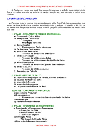 CURSO DE PRECURSOR PARAQUEDISTA – ORIENTAÇÃO AO CANDIDATO
PRECEDE, GUIA E LIDERA!
7
6) Tenha em mente que você terá pouco tempo para o estudo extra-classe; desta
forma, a melhor maneira de estudar é prestar atenção em sala de aula e retirar suas
dúvidas.
7. CONDIÇÕES DE APROVAÇÃO
a. Para que o aluno conclua com aproveitamento o Cur Prec Pqdt, faz-se necessário que
esteja na Situação Normal e obtenha, ao final do curso, grau igual ou superior a 5,0 (cinco),
na média final das provas escritas (PE) e práticas (PP) das disciplinas comuns a cada fase,
que são:
1) 1ª FASE – NIVELAMENTO TÉCNICO OPERACIONAL
a) Treinamento Físico Militar
b) Navegação e Orientação
- Topografia
- Orientação Terrestre
c) Comunicações
- Equipamentos Rádio e Antenas
d) Explosivos e Destruições
e) Infiltração e Exfiltração
- Técnicas de Infiltração e Exfiltração
f) Infiltração Terrestre
- Técnicas de Infiltração na Selva
- Técnicas de Infiltração em Região Montanhosa
g) Infiltração Aquática
- Técnicas de Infiltração Aquática por Superfície
h) Infiltração Aérea
- Técnicas de Infiltração Aérea
i) Operações de Patrulha
2) 2ª FASE – MESTRE DE SALTO
a) Técnicas de Preparação de Fardos, Pacotes e Mochilas
b) Deveres do Mestre de Salto
c) Inspeção de Pessoal
d) Inspeção de Aeronaves
e) Lançamentos de Mestre de Salto
3) 3ª FASE – LANÇAMENTO PRECURSOR
a) Lançamento Precursor
b) Comunicações
- Emprego das comunicações e transmissão de dados
c) Meteorologia
d) Treinamento Físico Militar
4) 4ª FASE – OPERAÇÕES DE PRECURSORES
a) Organização e Emprego dos Precursores
- Operações de GLO
- Monitoramento de RIPI
- Técnicas de caçador
b) Infiltração Aérea
- Técnicas de Infiltração Aérea
c) Operação de Zona de Lançamento
 