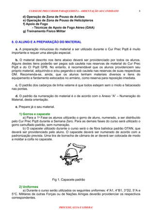 CURSO DE PRECURSOR PARAQUEDISTA – ORIENTAÇÃO AO CANDIDATO
PRECEDE, GUIA E LIDERA!
8
d) Operação de Zona de Pouso de Aviões
e) Operação de Zona de Pouso de Helicópteros
f) Apoio de Fogo
- Técnicas de Apoio de Fogo Aéreo (GAA)
g) Treinamento Físico Militar
8. O ALUNO E A PREPARAÇÃO DO MATERIAL
a. A preparação minuciosa do material a ser utilizado durante o Cur Prec Pqdt é muito
importante e requer uma atenção especial.
b. O material descrito nos itens abaixo deverá ser providenciado por todos os alunos.
Alguns destes itens poderão ser pegos sob cautela nas reservas de material do Cur Prec
Pqdt e do CI Pqdt GPB. No entanto, é recomendável que os alunos providenciem seu
próprio material, adquirindo-o e/ou pegando-o sob cautela nas reservas de suas respectivas
OM. Recomenda-se, ainda, que os alunos tenham materiais diversos e itens do
equipamento e fardamento estocados no armário, como reserva para reposição imediata.
c. O padrão dos cadarços de linha velame é que todos estejam sem o miolo e falcaceado
nas pontas.
d. O padrão da numeração do material é o de acordo com o Anexo “A” – Numeração do
Material, desta orientação.
e. Prepare já o seu material.
1) Gorros e capacete
a) Para a 1ª Fase os alunos utilizarão o gorro de aluno, numerado, a ser distribuído
pelo Cur Prec Pqdt durante a Semana Zero. Para as demais fases do curso será utilizado o
gorro camuflado padrão, sem numeração.
b) O capacete utilizado durante o curso será o de fibra balística padrão OTAN, que
deverá ser providenciado pelo aluno. O capacete deverá ser numerado de acordo com a
padronização prevista. Uma tira de borracha de câmara de ar deverá ser colocada de modo
a moldar a coifa no capacete.
Fig 1. Capacete padrão
2) Uniformes
a) Durante o curso serão utilizados os seguintes uniformes: 4°A1, 4°B1, 3°D2, 5°A e
5°C. Militares de outras Forças ou de Nações Amigas deverão providenciar os respectivos
correspondentes.
 