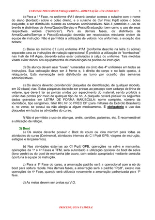 CURSO DE PRECURSOR PARAQUEDISTA – ORIENTAÇÃO AO CANDIDATO
PRECEDE, GUIA E LIDERA!
9
b) Para a 1ª Fase, no uniforme 4ºA1 deverá constar apenas o sutache com o nome
do aluno (bordado) sobre o bolso direito, e o sutache do Cur Prec Pqdt sobre o bolso
esquerdo, a ser distribuído durante as semanas administrativas. Não é permitido o uso de
brevês e distintivos de Arma/Quadro/Serviço e Posto/Graduação, bem como o uso de seus
respectivos velcros (“sombras”). Para as demais fases, os distintivos de
Arma/Quadro/Serviço e Posto/Graduação deverão ser recolocados mediante ordem da
equipe de instrução. Não é permitida a utilização de velcros nos uniformes, a exceção dos
bolsos;
c) Deixe no mínimo 01 (um) uniforme 4ºA1 (conforme descrito na letra b) acima)
separado para as instruções de natação operacional. É proibida a utilização de “bombachas”
nas Instr de Infl Aqua, devendo estas estar costuradas à calça do uniforme. Tais medidas
visam evitar danos aos equipamentos de manutenção da piscina de instrução;
d) Os alunos devem usar “luvas” numeradas no cinto dos 4º uniformes em todas as
instruções. Sua colocação deve ser à frente e, à direita do corpo e no lado oposto, à
retaguarda. Esta numeração será distribuída ao turno por ocasião das semanas
administrativas.
e) Os alunos deverão providenciar plaquetas de identificação, de qualquer modelo,
em 02 (duas) vias. Estas plaquetas deverão ser presas ao pescoço com cadarço de linha de
velame, que deverá ter as pontas unidas por aquecimento do material, sendo proibida a
união das pontas por meio de qualquer tipo de nó. A plaqueta deverá possuir os seguintes
dados gravados em LETRA DE FORMA MAIÚSCULA: nome completo, número da
identidade, tipo sangüíneo, fator RH, Nr do PREC CP (para militares do Exército Brasileiro)
e, no verso, se possui ou não alergia a algum medicamento. É obrigatório o uso das
plaquetas em todas as atividades do curso.
f) Não é permitido o uso de alianças, anéis, cordões, pulseiras, etc. É recomendável
a utilização de relógio.
3) Boot
a) Os alunos deverão possuir o Boot de couro ou lona marrom para todas as
atividades do curso (Cerimonial, atividades internas do C I Pqdt GPB, viagens de instrução,
estágios e lançamentos).
b) Nas atividades externas ao CI Pqdt GPB, operações na selva e montanha,
operações da 1ª e 4ª Fases e TFM, será autorizado a utilização opcional do boot de selva
(lona verde) ou do boot de montanha (de couro, com solado apropriado) mediante consulta
oportuna à equipe de instrução.
c) Para a 1ª Fase do curso, a amarração padrão será a operacional com o nó do
boot para soltura rápida. Nas demais fases, a amarração será a padrão “Pqdt”, exceto nas
operações de 4ª Fase, quando será utilizada novamente a amarração padronizada para 1ª
fase.
d) As meias devem ser pretas ou V.O.
 