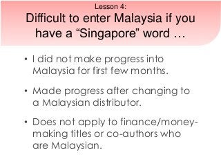 • I did not make progress into
Malaysia for first few months.
• Made progress after changing to
a Malaysian distributor.
• Does not apply to finance/money-
making titles or co-authors who
are Malaysian.
Lesson 4:
Difficult to enter Malaysia if you
have a “Singapore” word …
 