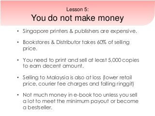 • Singapore printers & publishers are expensive.
• Bookstores & Distributor takes 60% of selling
price.
• You need to print and sell at least 5,000 copies
to earn decent amount.
• Selling to Malaysia is also at loss (lower retail
price, courier fee charges and falling ringgit)
• Not much money in e-book too unless you sell
a lot to meet the minimum payout or become
a bestseller.
Lesson 5:
You do not make money
 