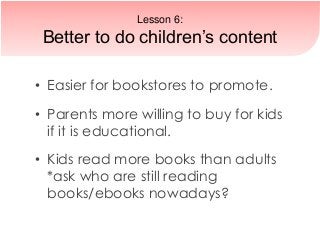 • Easier for bookstores to promote.
• Parents more willing to buy for kids
if it is educational.
• Kids read more books than adults
*ask who are still reading
books/ebooks nowadays?
Lesson 6:
Better to do children’s content
 