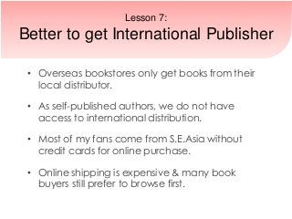 • Overseas bookstores only get books from their
local distributor.
• As self-published authors, we do not have
access to international distribution.
• Most of my fans come from S.E.Asia without
credit cards for online purchase.
• Online shipping is expensive & many book
buyers still prefer to browse first.
Lesson 7:
Better to get International Publisher
 