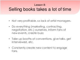 • Not very profitable, so lack of artist managers.
• Do everything (marketing, contracting,
negotiation, etc.) ourselves. Inform fans of
new events, create buzz.
• Take up booths at conventions, give talks, get
interviewed, etc.
• Constantly create new content to engage
fans.
Lesson 8:
Selling books takes a lot of time
 