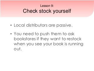 • Local distributors are passive.
• You need to push them to ask
bookstores if they want to restock
when you see your book is running
out.
Lesson 9:
Check stock yourself
 