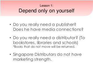 • Do you really need a publisher?
Does he have media connections?
• Do you really need a distributor? (To
bookstores, libraries and schools)
*Books that do not move will be returned.
• Singapore Distributors do not have
marketing strength.
Lesson 1:
Depend only on yourself
 