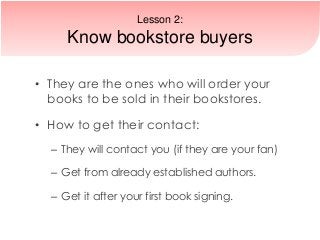 • They are the ones who will order your
books to be sold in their bookstores.
• How to get their contact:
– They will contact you (if they are your fan)
– Get from already established authors.
– Get it after your first book signing.
Lesson 2:
Know bookstore buyers
 