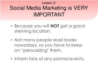 • Because you will NOT get a good
shelving location.
• Not many people read books
nowadays, so you have to keep
on “persuading" them.
• Inform fans of any promo/events.
Lesson 3:
Social Media Marketing is VERY
IMPORTANT
 