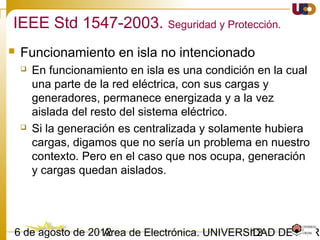 1203/02/15 Antonio Moreno Muñoz. Área de Electrónica. Universidad de Córdoba.
• Sincronización
 Durante la sincronización del GD, éste debe conectarse al área del SEP sin
producir fluctuaciones de tensión superiores al 5% en el PCC.
• Monitorización
 Cada GD individual o conjunto agregado ≥ 250 kVA debe monitorizar su
estado de conexión, potencia activa, reactiva y tensión en el punto de
conexión.
IEEE 547-2003. Requerimientos generales
 