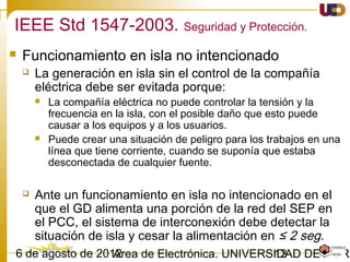1303/02/15 Antonio Moreno Muñoz. Área de Electrónica. Universidad de Córdoba.
• Interruptor de aislamiento.
 Cuando sea requerido por las prácticas operativas del SEP, debe incluirse un
dispositivo de aislamiento visible y accesible.
• Integridad de la interconexión
 Debe tener la capacidad de soportar EMI según la normativa vigente.
 Debe tener la capacidad de soportar sobretensiones transitorias según la
normativa vigente.
• Respuesta ante faltas.
 El GD debe cesar de alimentar la red del SEP a la que está conectada ante
las faltas que se produzcan en ésta.
IEEE 547-2003. Requerimientos generales
 